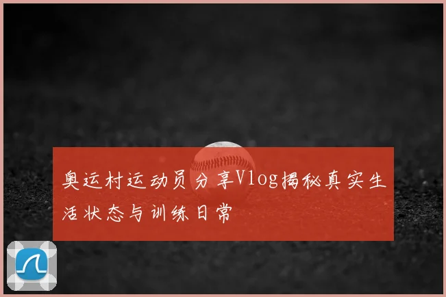 奥运村运动员分享Vlog揭秘真实生活状态与训练日常