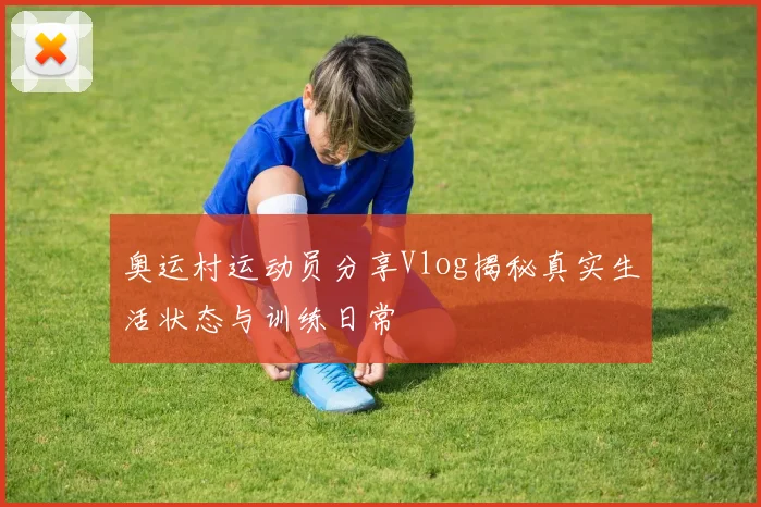 奥运村运动员分享Vlog揭秘真实生活状态与训练日常