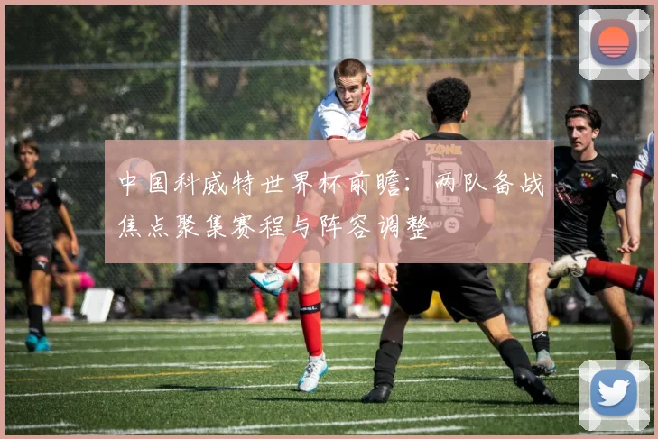 中国科威特世界杯前瞻：两队备战焦点聚集赛程与阵容调整