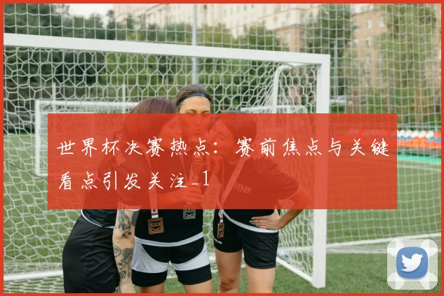 世界杯决赛热点：赛前焦点与关键看点引发关注_1